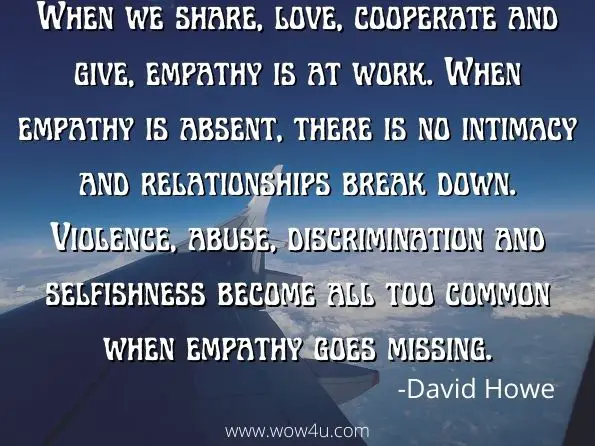When we share, love, cooperate and give, empathy is at work. When empathy is absent, there is no intimacy and relationships break down. Violence, abuse, discrimination and selfishness become all too common when empathy goes missing.
