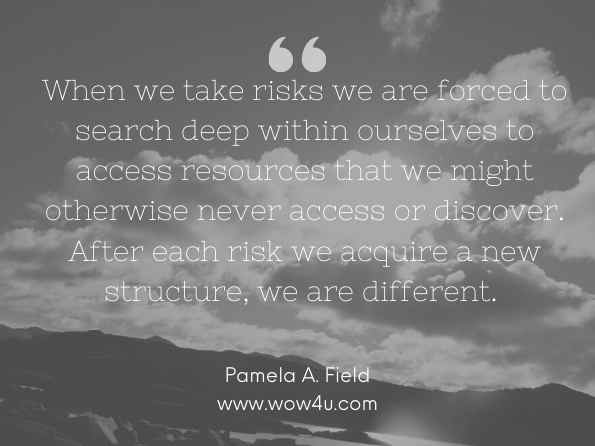 When we take risks we are forced to search deep within ourselves to access resources that we might otherwise never access or discover. After each risk we acquire a new structure, we are different.  Pamela A. Field, THE WOMAN WHO DREAMS HERSELF: A Guide for Awakening the Feminine