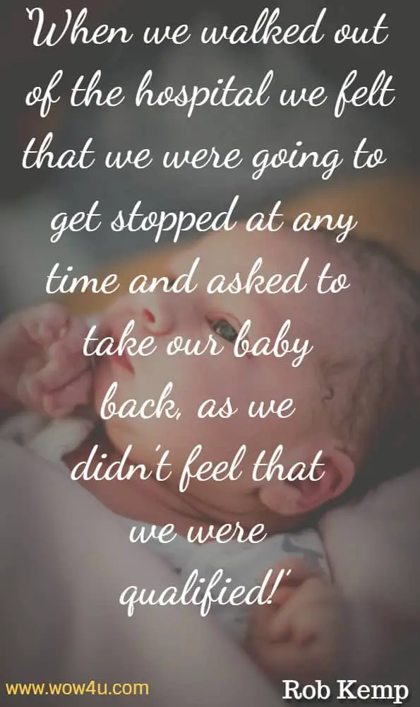 When we walked out of the hospital we felt that we were going to get stopped at any time and asked to take our baby back, as we didnï¿½t feel that we were qualified! Rob Kemp, The New Dad's Survival Guide
