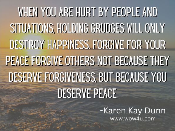 When you are hurt by people and situations, holding grudges will only destroy happiness. Forgive for Your Peace Forgive others not because they deserve forgiveness, but because you deserve peace.  