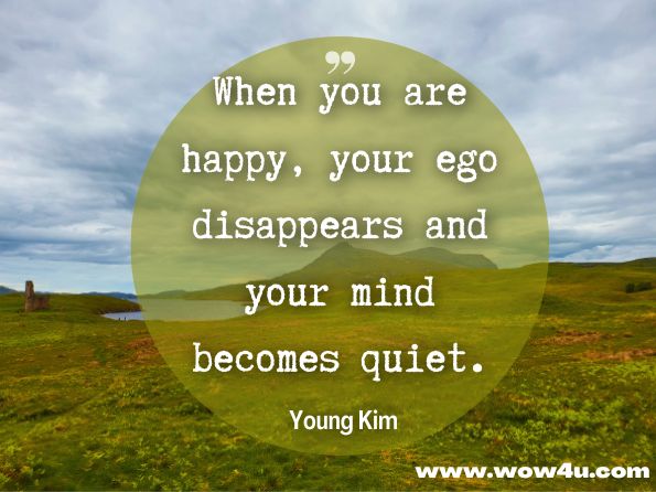 When you are happy, your ego disappears and your mind becomes quiet. Young Kim, The Complete Book On Equanimity and Peace 