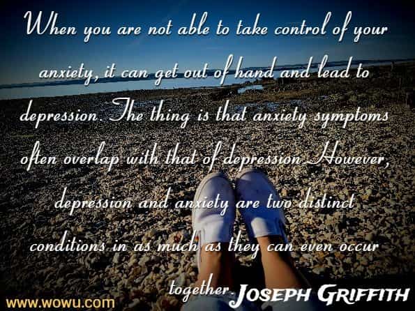 When you are not able to take control of your anxiety, it can get out of hand and lead to depression. The thing is that anxiety symptoms often overlap with that of depression. However, depression and anxiety are two distinct conditions in as much as they can even occur together. 
Joseph Griffith , The self confidence workbooks 