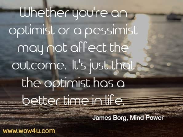 whether you're an optimist or a pessimist may not affect the outcome.  It's just that the optimist has a better time in life.  James Borg, Mind Power