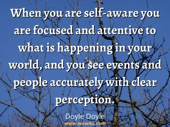 When you are self-aware you are focused and attentive to what is happening in your world, and you see events and people accurately with clear perception. Doyle Doyle, Being You: How to Live Authentically