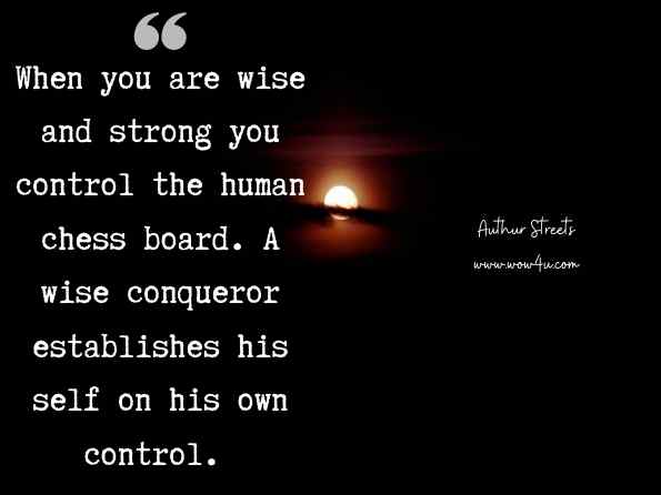 When you are wise and strong you control the human chess board. A wise conqueror establishes his self on his own control. Authur Streets,The Day You Were Chosen 
