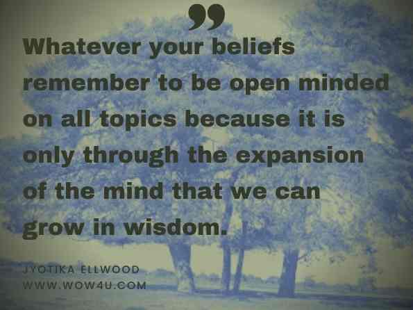 Whatever your beliefs remember to be open minded on all topics because it is only through the expansion of the mind that we can grow in wisdom. Jyotika Ellwood, Follow the Leader: A Journey to Self Realization 