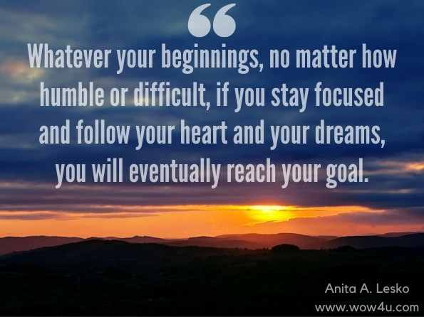 Whatever your beginnings, no matter how humble or difficult, if you stay focused and follow your heart and your dreams, you will eventually reach your goal. Anita A. Lesko, Asperger’S Syndrome: When Life Hands You Lemons, Make Lemonade