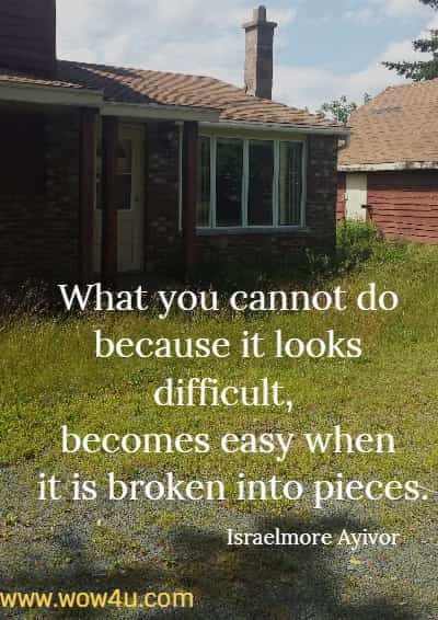 What you cannot do because it looks difficult, becomes easy when it is broken into pieces.
Israelmore Ayivor
