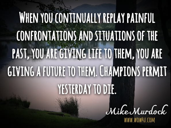 When you continually replay painful confrontations and situations of the past, you are giving life to them, you are giving a future to them. Champions permit yesterday to die.Mike Murdock.The Making Of A Champion