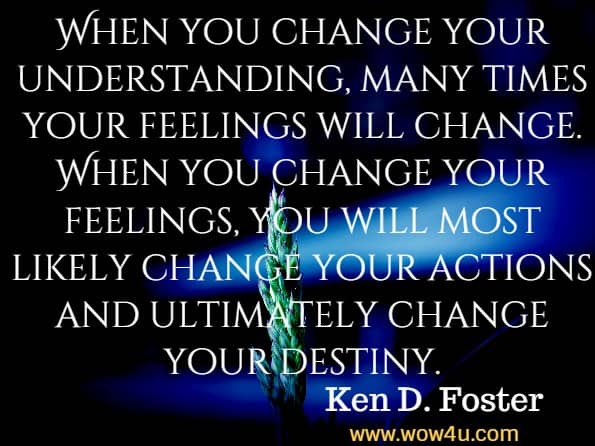 When you change your understanding, many times your feelings will change. When you change your feelings, you will most likely change your actions and ultimately change your destiny. Ken D. Foster, Ask and You Will Succeed