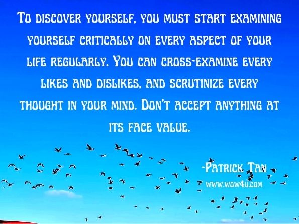 To discover yourself, you must start examining yourself critically on every aspect of your life regularly. You can cross—examine every likes and dislikes, and scrutinize every thought in your mind. Don't accept anything at its face value. Patrick Tan, Success with Online Retailing 