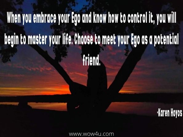 When you embrace your Ego and know how to control it, you will begin to master your life. Choose to meet your Ego as a potential friend.