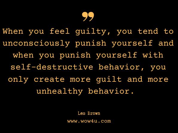 When you feel guilty, you tend to unconsciously punish yourself and when you punish yourself with self-destructive behavior, you only create more guilt and more unhealthy behavior. Les Brown, It's Not Over Until You Win 