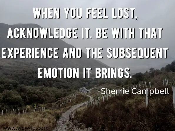 When you feel lost, acknowledge it. Be with that experience and the subsequent emotion it brings.