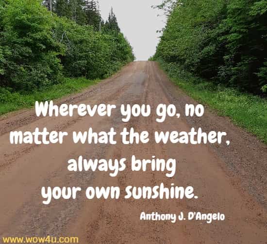 Wherever you go, no matter what the weather,
 always bring your own sunshine.  Anthony J. D'Angelo