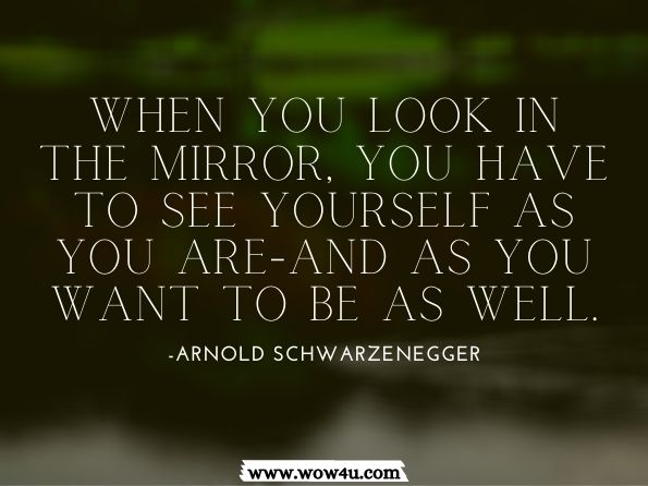 When you look in the mirror, you have to see yourself as you are-and as you want to be as well. Arnold SchwarzeneggerThe New Encyclopedia of Modern Bodybuilding