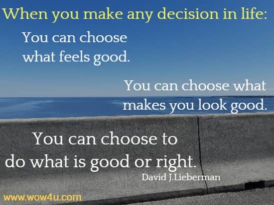 When you make any decision in life: You can choose what feels good. You can choose what makes you look good. You can choose to do what is good or right. 
   David J.Lieberman