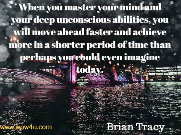 When you master your mind and your deep unconscious abilities, you will move ahead faster and achieve more in a shorter period for time than perhaps you could even imagine today. Brian Tracy, Transform.
