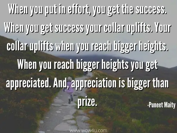 When you put in effort, you get the success. When you get success your collar uplifts. Your collar uplifts when you reach bigger heights. When you reach bigger heights you get appreciated. And, appreciation is bigger than prize.