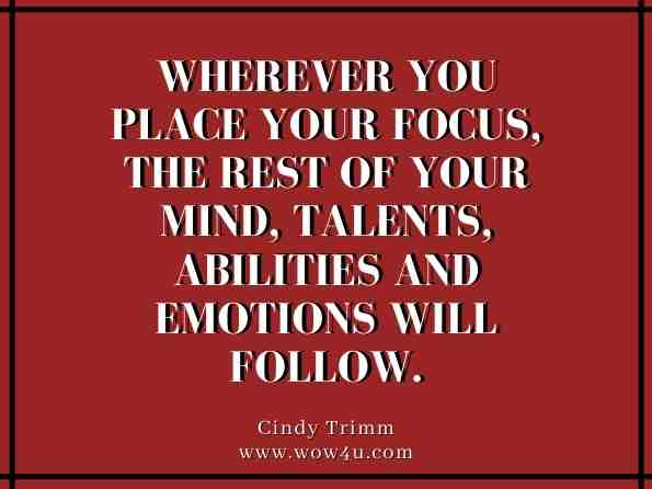 Wherever you place your focus, the rest of your mind, talents, abilities and emotions will follow.  Cindy Trimm,The 40 Day Soul Fast: Your Journey to Authentic Living