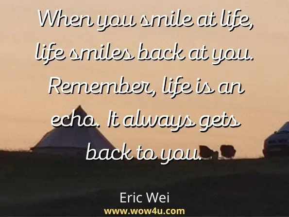 When you smile at life, life smiles back at you. Remember, life is an echo. It always gets back to you. Eric Wei, More Wise Words to Ponder 