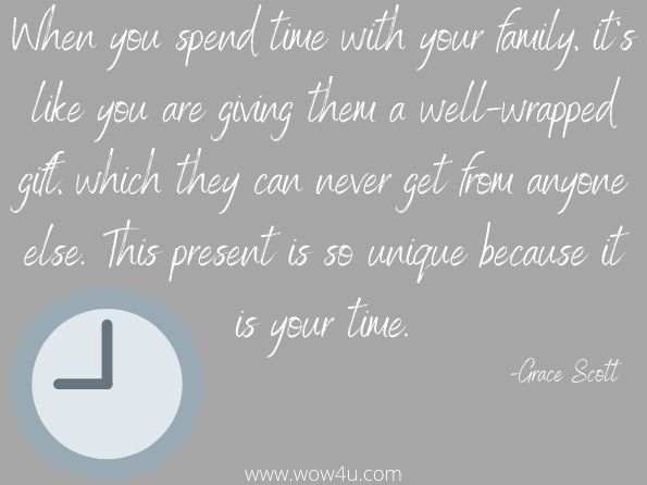 When you spend time with your family, it's like you are giving them a well-wrapped gift, which they can never get from anyone else. This present is so unique because it is your time. 
