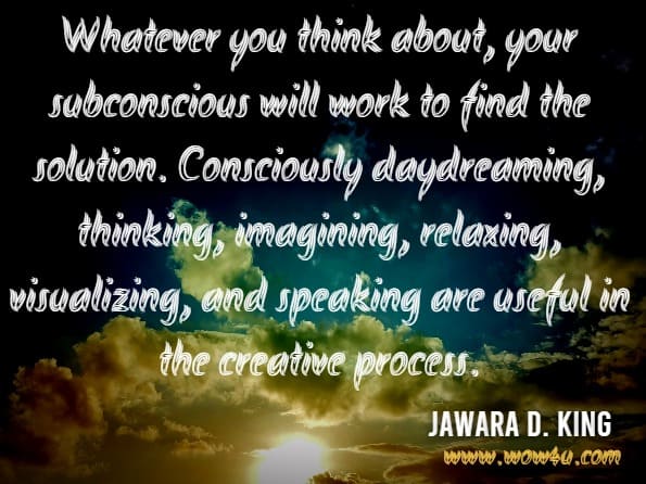 Whatever you think about, your subconscious will work to find the solution. Consciously daydreaming, thinking, imagining, relaxing, visualizing, and speaking are useful in the creative process.Whatever you think about, your subconscious will work to find the solution. Consciously daydreaming, thinking, imagining, relaxing, visualizing, and speaking are useful in the creative process.Jawara D. King.World Transformation