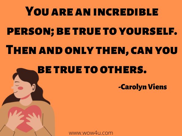 You are an incredible person; be true to yourself. Then and only then, can you be true to others.