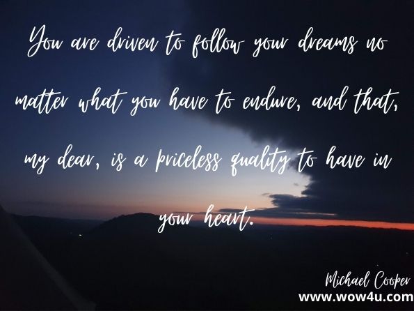  You are driven to follow your dreams no matter what you have to endure, and that, my dear, is a priceless quality to have in your heart. Michael Cooper, Words of Love, Life and Dreams Part II