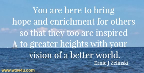 You are here to bring hope and enrichment for others so that they too are inspired to greater heights with your vision of a better world.
  Ernie J Zelinski