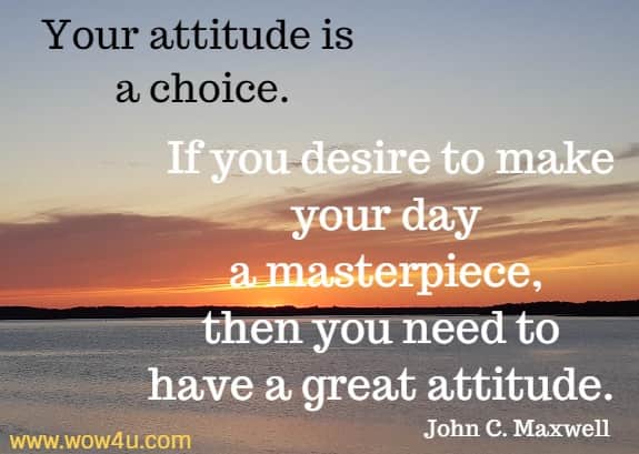 Your attitude is a choice. If you desire to make your day a masterpiece, then you need to have a great attitude. 
   John C. Maxwell