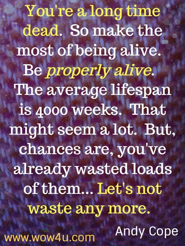 You're a long time dead.  So make the most of being alive.  Be properly alive.  The average lifespan is 4000 weeks.  That might seem a lot.  But, chances are, you've already wasted loads of them...  Let's not waste any more.  The Art of being a brilliant teenager.  Andy Cope.