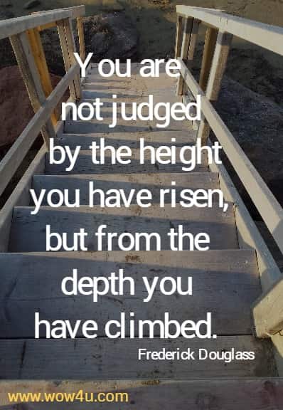 You are not judged by the height you have risen, 
but from the depth you have climbed. Frederick Douglass