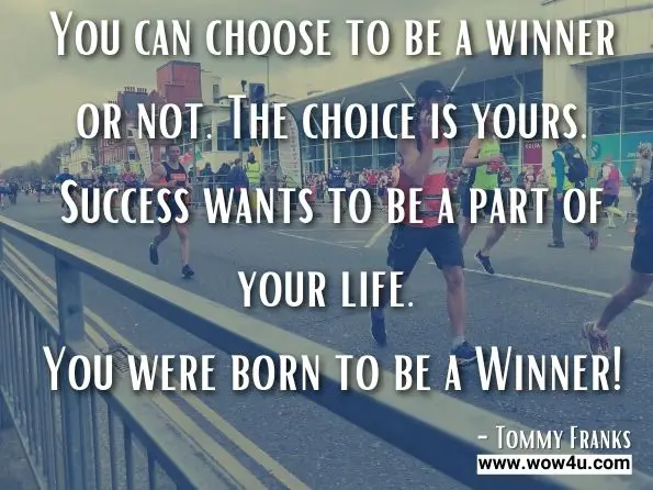 You can choose to be a winner or not. The choice is yours. Success wants to be a part of your life. You were born to be a Winner!
