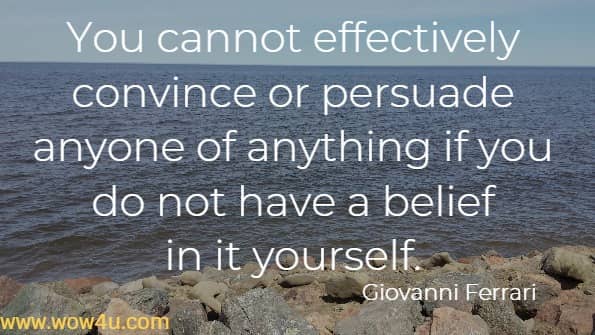 You cannot effectively convince or persuade anyone of anything if you do not have a belief in it yourself.
   Giovanni Ferrari