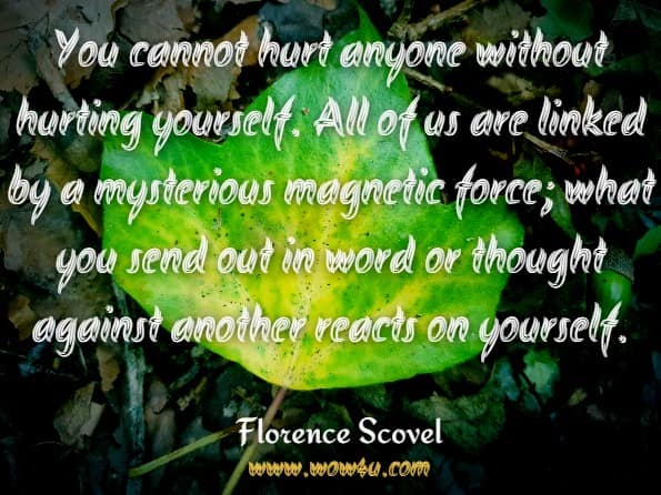 You cannot hurt anyone without hurting yourself. All of us are linked by a mysterious magnetic force; what you send out in word or thought against another reacts on yourself.Florence Scovel Shinn.The magic path of intuition