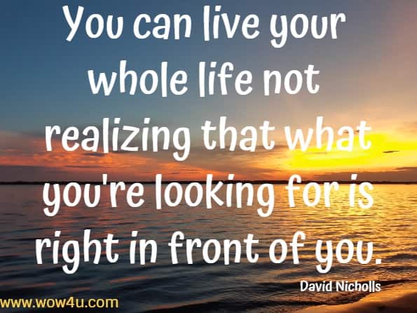 You can live your whole life not realizing that what you're looking for is right in front of you. 
  David Nicholls