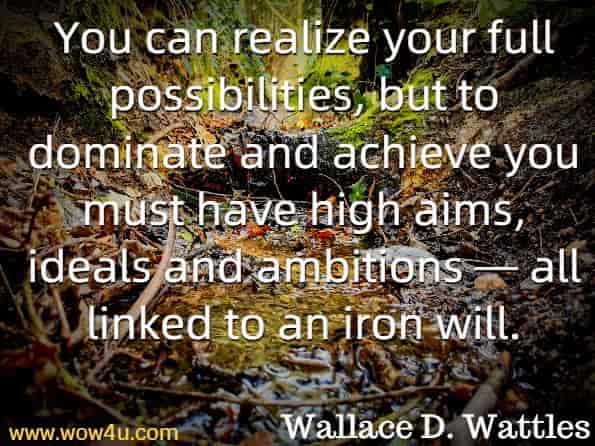 You can realize your full possibilities, but to dominate and achieve you must have high aims, ideals and ambitions — all linked to an iron will. Wallace D. Wattles The Prosperity Bible.