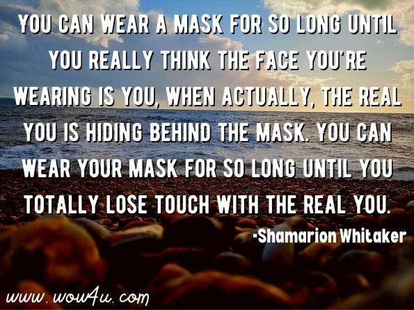You can wear a mask for so long until you really think the face you're wearing is you, when actually, the real you is hiding behind the mask. You can wear your mask for so long until you totally lose touch with the real you.