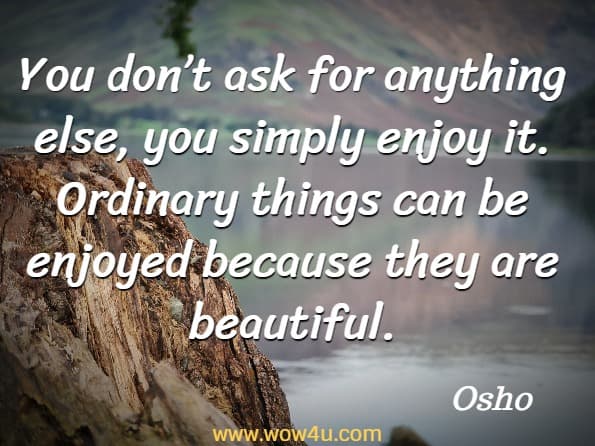 You don’t ask for anything else, you simply enjoy it. Ordinary things can be enjoyed because they are beautiful. Osho, Creativity