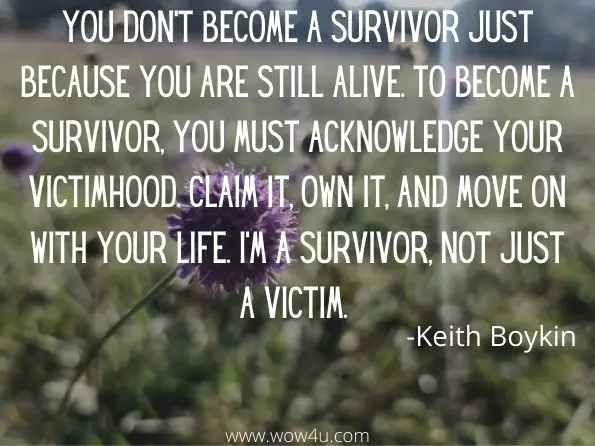 You don't become a survivor just because you are still alive. To become a survivor, you must acknowledge your victimhood. Claim it, own it, and move on with your life. I'm a survivor, not just a victim. 