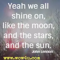 Yeah we all shine on, like the moon, and the stars, and the sun.  John Lennon 