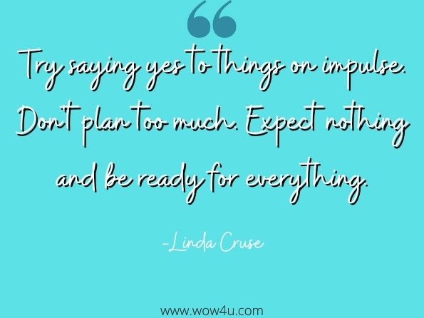 Try saying yes to things on impulse. Don't plan too much. Expect nothing and be ready for everything. Linda Cruse, Leading on the Frontline
