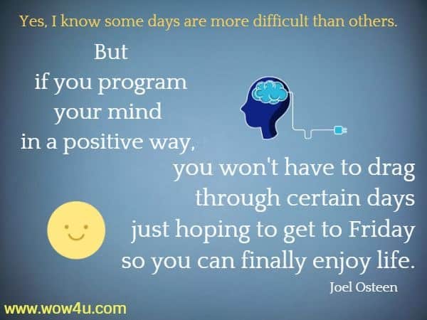 Yes, I know some days are more difficult than others. But if you program your mind in a positive way, 
you won't have to drag through certain days just hoping to get to Friday so you can finally enjoy life. 
 Joel Osteen