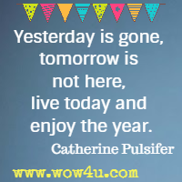 Yesterday is gone, tomorrow is not here, live today and enjoy the year.