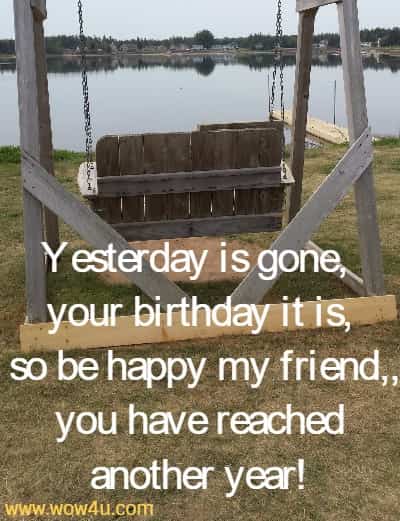 Yesterday is gone, your birthday it is,
 so be happy my friend, and you have reached another year!