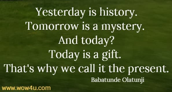 Yesterday is history. Tomorrow is a mystery.  
And today? Today is a gift.  
That's why we call it the present. 
 Babatunde Olatunji