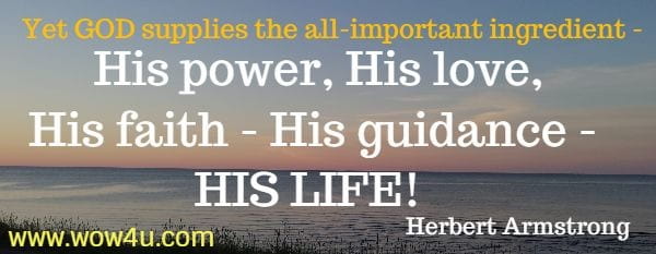 Yet GOD supplies the all-important ingredient - His power, His love, 
His faith - His guidance - HIS LIFE!  Herbert Armstrong