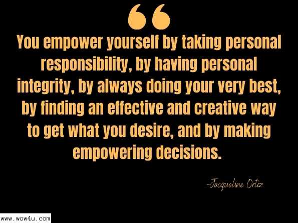 You empower yourself by taking personal responsibility, by having personal integrity, by always doing your very best, by finding an effective and creative way to get what you desire, and by making empowering decisions. Jacqueline Ortiz,Extraordinary You