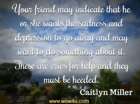Your friend may indicate that he or she wants the sadness and depression to go away and may want to do something about it. These are cries for help and they must be heeded. Caitlyn Miller, Dealing with Suicidal Thoughts